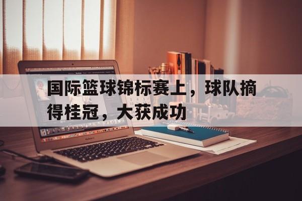 游戏平台-国际篮球锦标赛上，球队摘得桂冠，大获成功