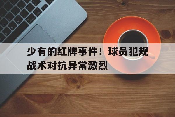 游戏平台-关于少有的红牌事件！球员犯规战术对抗异常激烈的信息