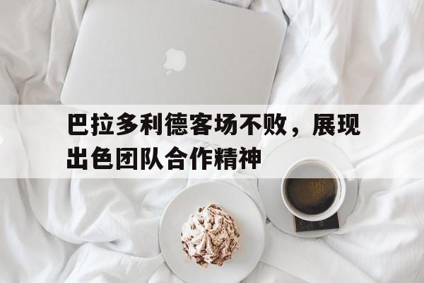 注册领彩金-包含巴拉多利德客场不败，展现出色团队合作精神的词条